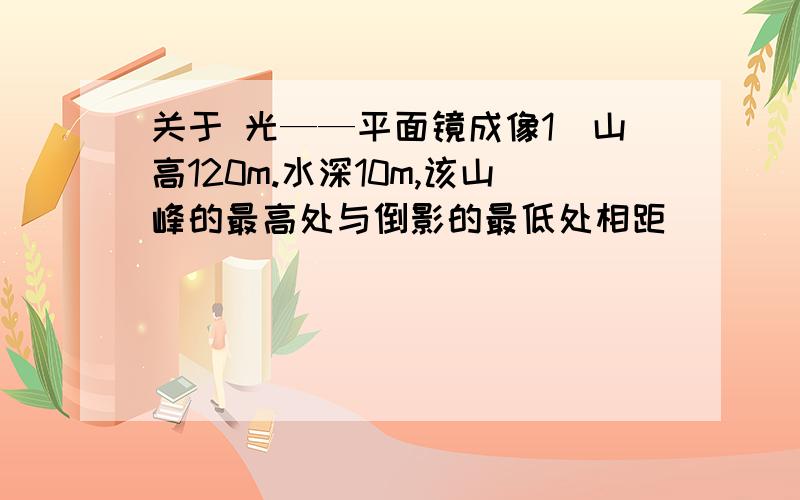 关于 光——平面镜成像1）山高120m.水深10m,该山峰的最高处与倒影的最低处相距_____m.2）室内游泳池水深2米,天花板上的吊灯距水面6米,吊灯在水面中的距离游泳池底部有_____m.3）小东江一支12c