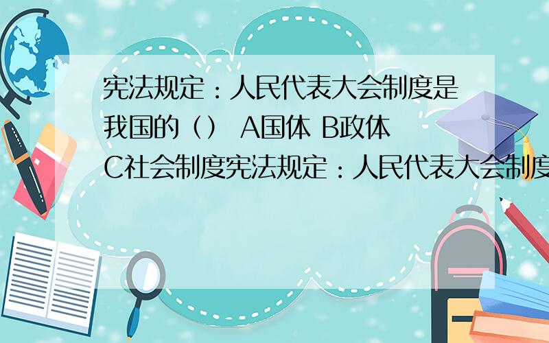 宪法规定：人民代表大会制度是我国的（） A国体 B政体 C社会制度宪法规定：人民代表大会制度是我国的（）A国体 B政体 C社会制度 D民主集中制