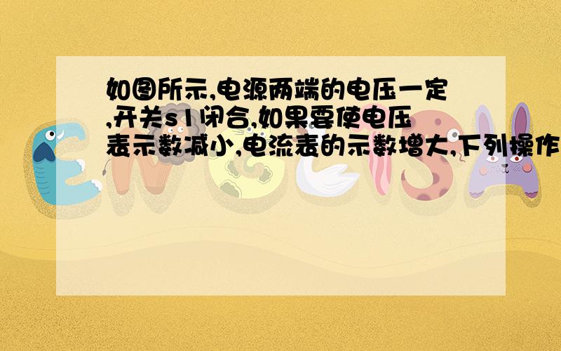 如图所示,电源两端的电压一定,开关s1闭合,如果要使电压表示数减小,电流表的示数增大,下列操作一定可行的是a滑动变阻器的滑片p向上移b滑动变阻器的滑片p向下移c开关s2闭合,滑动变阻器的