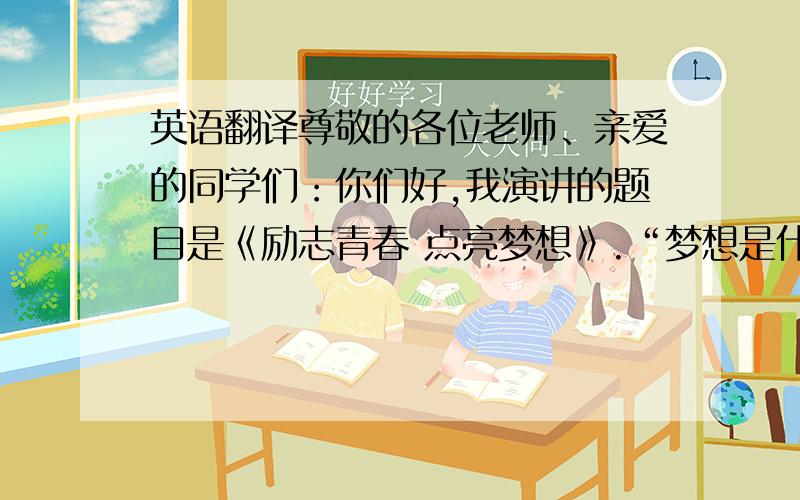 英语翻译尊敬的各位老师、亲爱的同学们：你们好,我演讲的题目是《励志青春 点亮梦想》.“梦想是什么?”如果我问大家这个问题,相信一千个人里面会有一千零一种答案.《中国合伙人》这