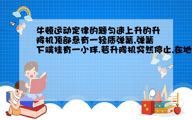 牛顿运动定律的题匀速上升的升降机顶部悬有一轻质弹簧,弹簧下端挂有一小球.若升降机突然停止,在地面上的观察者看来,小球在继续上升的过程中（1）速度逐渐减小（2）速度先增大后减小