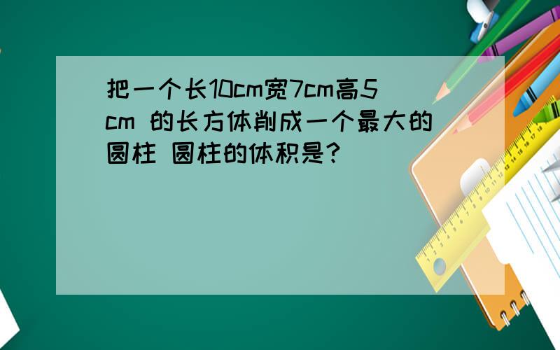 把一个长10cm宽7cm高5cm 的长方体削成一个最大的圆柱 圆柱的体积是?