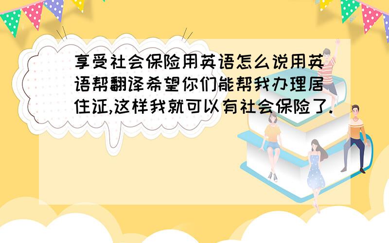 享受社会保险用英语怎么说用英语帮翻译希望你们能帮我办理居住证,这样我就可以有社会保险了.