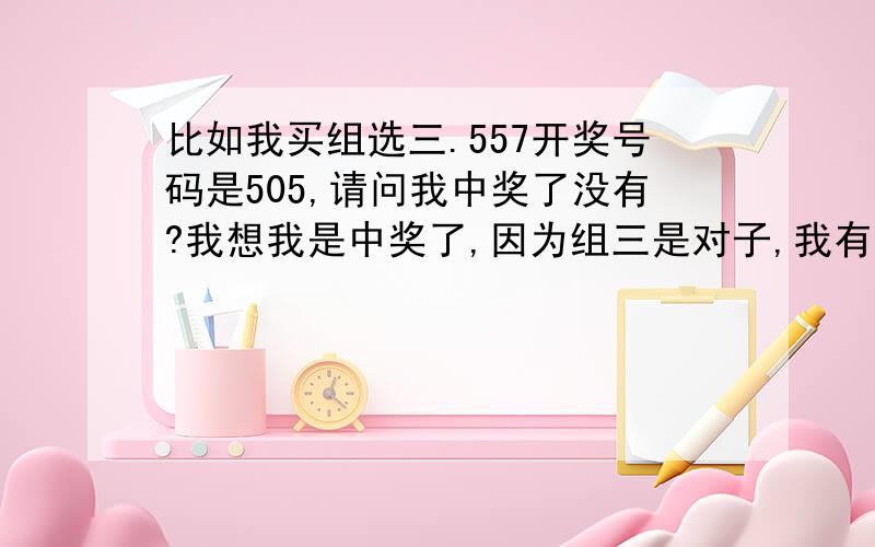 比如我买组选三.557开奖号码是505,请问我中奖了没有?我想我是中奖了,因为组三是对子,我有2个5.只有7跟0不一样.貌似规则是组三有2个一样的就算中奖?如果这样说,我已经有2个一样的了.算不算