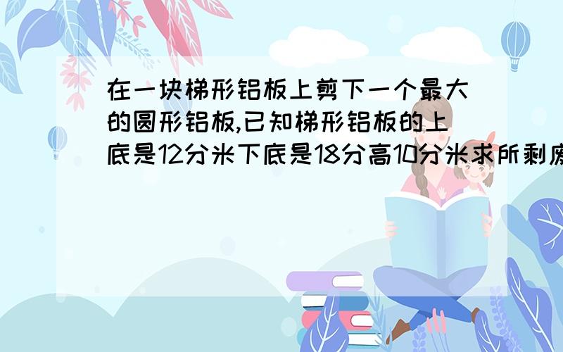 在一块梯形铝板上剪下一个最大的圆形铝板,已知梯形铝板的上底是12分米下底是18分高10分米求所剩废料面积是