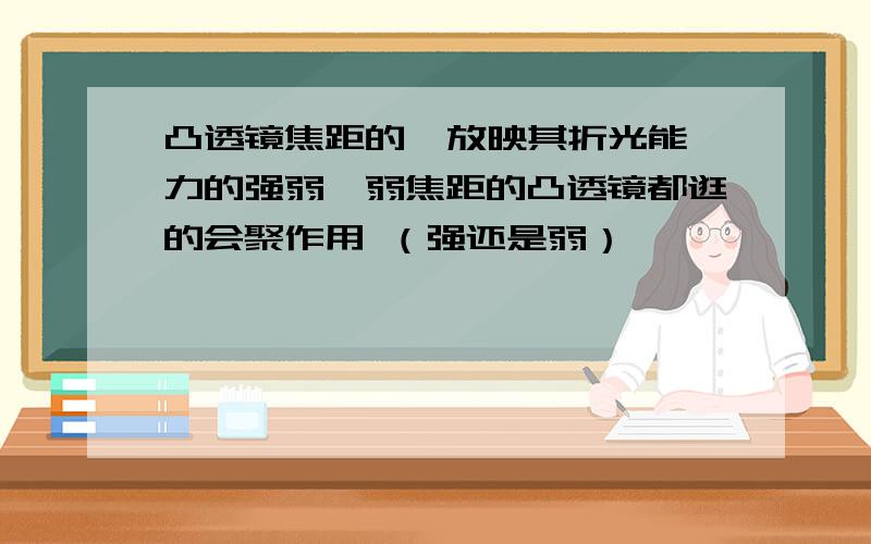 凸透镜焦距的  放映其折光能力的强弱,弱焦距的凸透镜都逛的会聚作用 （强还是弱）