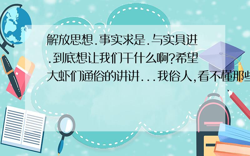 解放思想.事实求是.与实具进.到底想让我们干什么啊?希望大虾们通俗的讲讲...我俗人,看不懂那些阔论