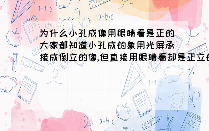 为什么小孔成像用眼睛看是正的大家都知道小孔成的象用光屏承接成倒立的像,但直接用眼睛看却是正立的,这是为什么?