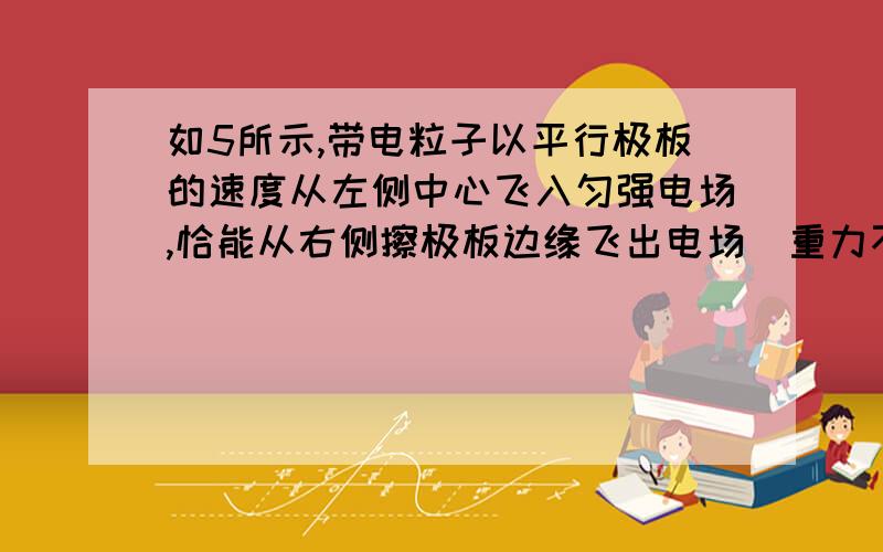 如5所示,带电粒子以平行极板的速度从左侧中心飞入匀强电场,恰能从右侧擦极板边缘飞出电场（重力不计）,若粒子的初动能变为原来的2倍,还要使粒子保持擦极板边缘飞出,可采用的方法是 [