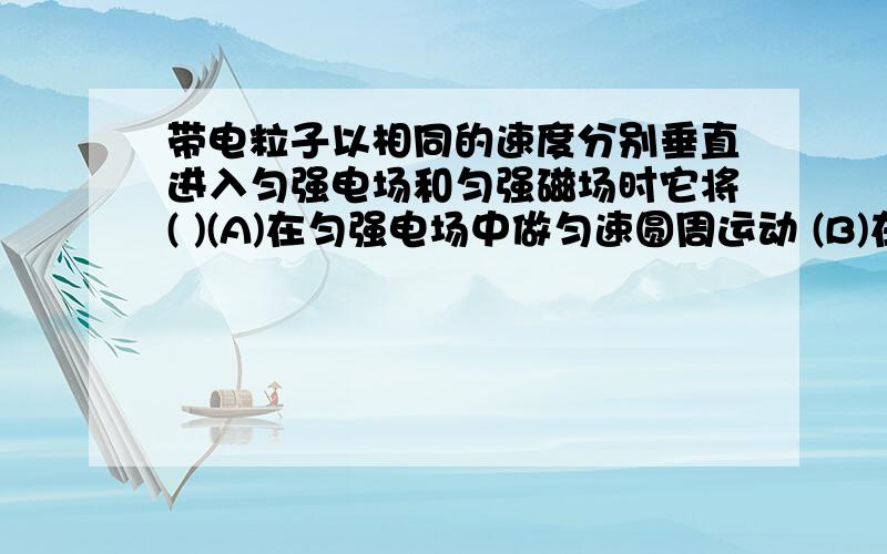 带电粒子以相同的速度分别垂直进入匀强电场和匀强磁场时它将( )(A)在匀强电场中做匀速圆周运动 (B)在匀强磁场中做变加速曲线运动(C)在匀强电场中做抛物线运动 (D)在匀强磁场中做抛物线