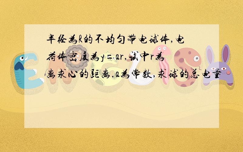 半径为R的不均匀带电球体,电荷体密度为y=ar,试中r为离求心的距离.a为常数,求球的总电量