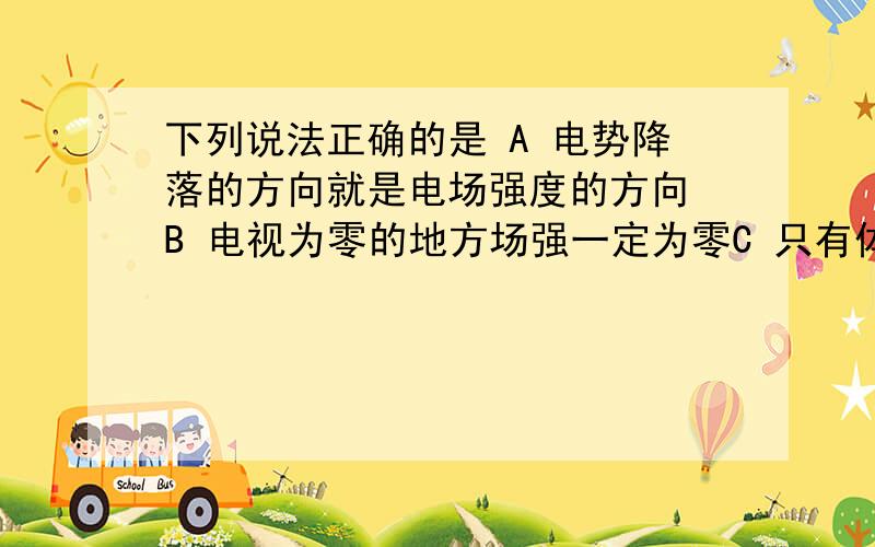 下列说法正确的是 A 电势降落的方向就是电场强度的方向 B 电视为零的地方场强一定为零C 只有体积小,电量小的带电体才可使视为点电荷   D 两等量异种电荷连线的中垂线上中点处场强最大,