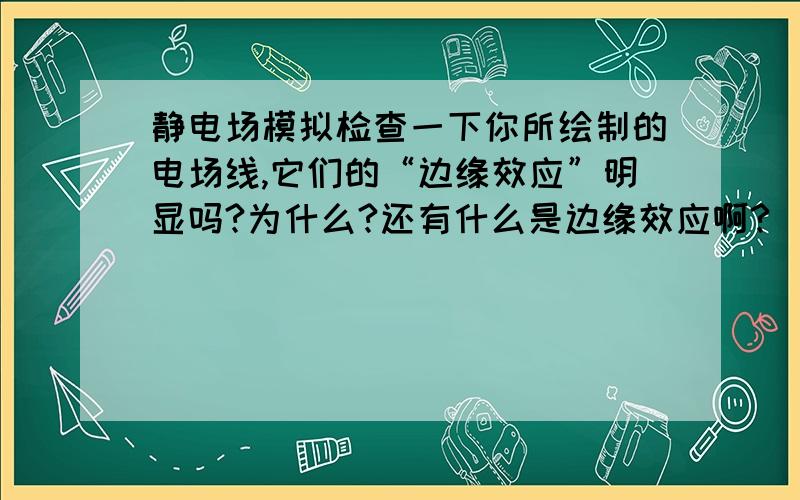 静电场模拟检查一下你所绘制的电场线,它们的“边缘效应”明显吗?为什么?还有什么是边缘效应啊?