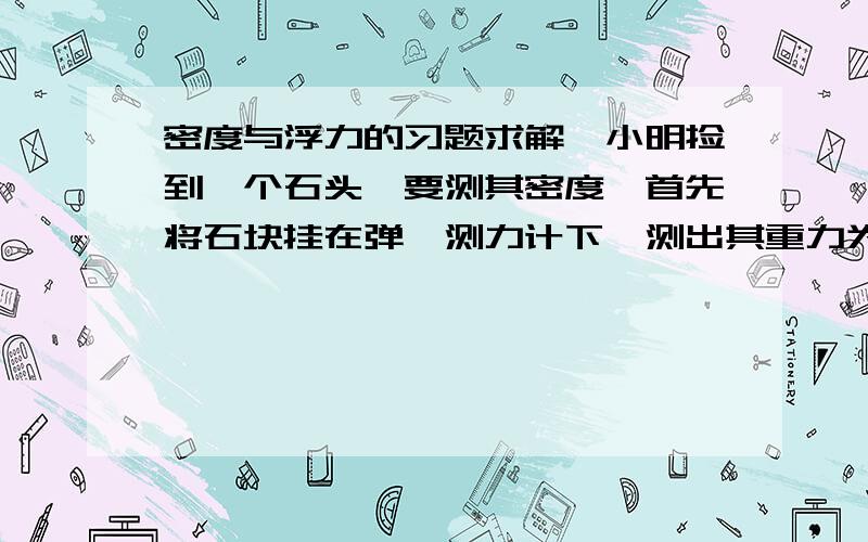 密度与浮力的习题求解,小明捡到一个石头,要测其密度,首先将石块挂在弹簧测力计下,测出其重力为G,然后在烧杯中装入适量的水,再把石块放入烧杯里的水中,将石块在水里光在弹簧测力计下,