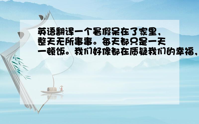 英语翻译一个暑假呆在了家里，整天无所事事。每天都只是一天一顿饭。我们好像都在质疑我们的幸福，可是担负幸福没有了，又是那么的痛苦。为什么每个人都要去要求那么多呢。可怜的