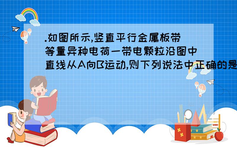 .如图所示,竖直平行金属板带等量异种电荷一带电颗粒沿图中直线从A向B运动,则下列说法中正确的是（    ）A．颗粒可能带正电         B．颗粒机械能减小      C．颗粒电势能减小       D．颗粒