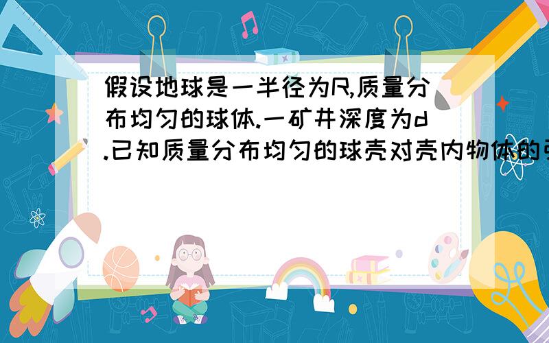 假设地球是一半径为R,质量分布均匀的球体.一矿井深度为d.已知质量分布均匀的球壳对壳内物体的引力为零.矿假设地球是一半径为R、质量分布均匀的球体.一矿井深度为d.已知质量分布均匀的