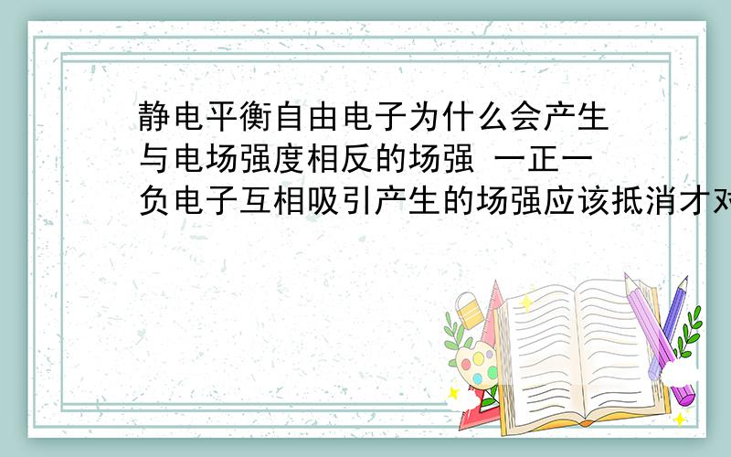 静电平衡自由电子为什么会产生与电场强度相反的场强 一正一负电子互相吸引产生的场强应该抵消才对啊