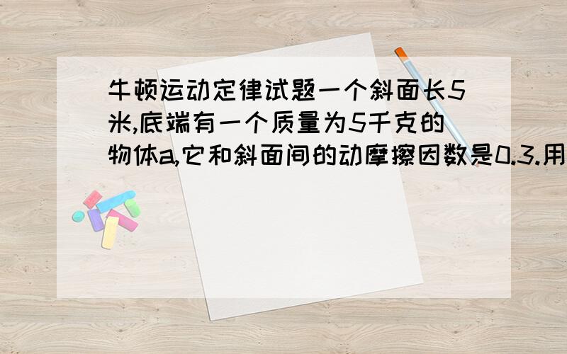 牛顿运动定律试题一个斜面长5米,底端有一个质量为5千克的物体a,它和斜面间的动摩擦因数是0.3.用一个100牛的水平力推它,使其由静止沿斜面上升,在a沿斜面上升2米的时候撤去力,问撤去该力