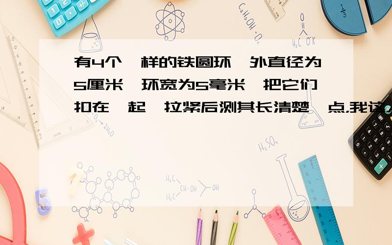 有4个一样的铁圆环,外直径为5厘米,环宽为5毫米,把它们扣在一起,拉紧后测其长清楚一点，我这人很笨的，看不懂。