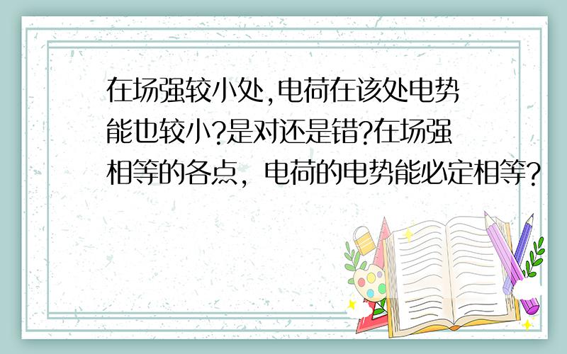 在场强较小处,电荷在该处电势能也较小?是对还是错?在场强相等的各点，电荷的电势能必定相等?