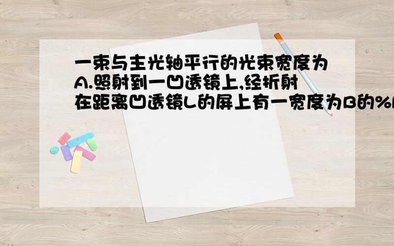 一束与主光轴平行的光束宽度为A.照射到一凹透镜上,经折射在距离凹透镜L的屏上有一宽度为B的%B只要答案就好了,简单点的饿,不要太复杂,我怕看不懂是那个恩 宽度为B的光斑，问凹透镜的焦