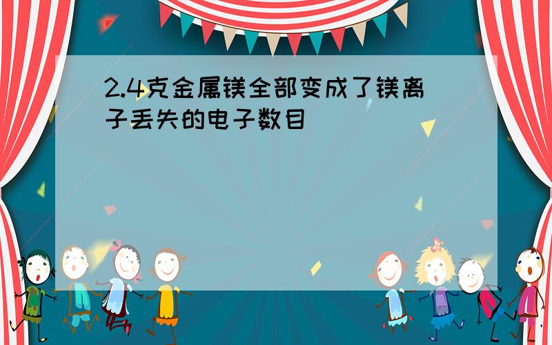 2.4克金属镁全部变成了镁离子丢失的电子数目