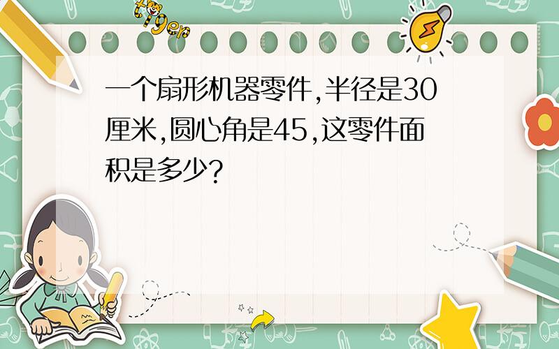 一个扇形机器零件,半径是30厘米,圆心角是45,这零件面积是多少?