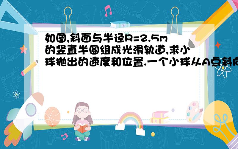 如图,斜面与半径R=2.5m的竖直半圆组成光滑轨道,求小球抛出的速度和位置.一个小球从A点斜向上抛,并在半圆最高点D水平进入轨道,然后沿斜面向上,最大高度达到h=10m,