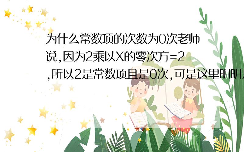 为什么常数项的次数为0次老师说,因为2乘以X的零次方=2,所以2是常数项且是0次,可是这里明明是X的零次方啊!怎么变成2的零次方啦?况且2可以看成2的一次方啊!