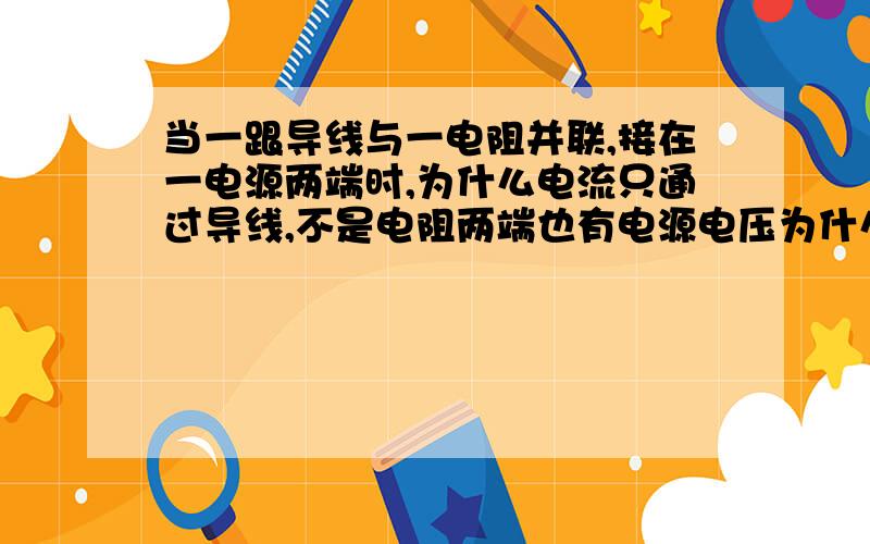 当一跟导线与一电阻并联,接在一电源两端时,为什么电流只通过导线,不是电阻两端也有电源电压为什么没电麻烦解释得详细些,让我明白些,谢了1