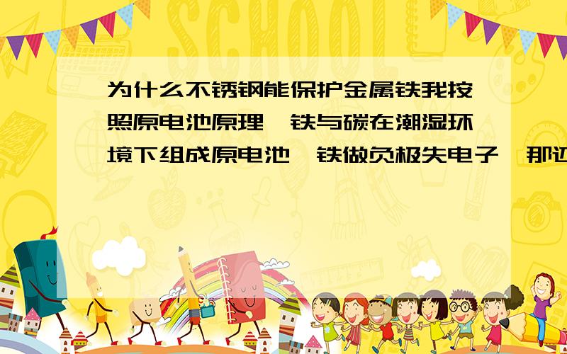 为什么不锈钢能保护金属铁我按照原电池原理,铁与碳在潮湿环境下组成原电池,铁做负极失电子,那还怎么保护啊!