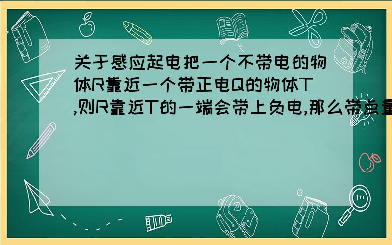 关于感应起电把一个不带电的物体R靠近一个带正电Q的物体T,则R靠近T的一端会带上负电,那么带点量是多少?在不移走T的条件下,用手指连接R和大地,然后移走T,那么R会带上什么电,为什么?