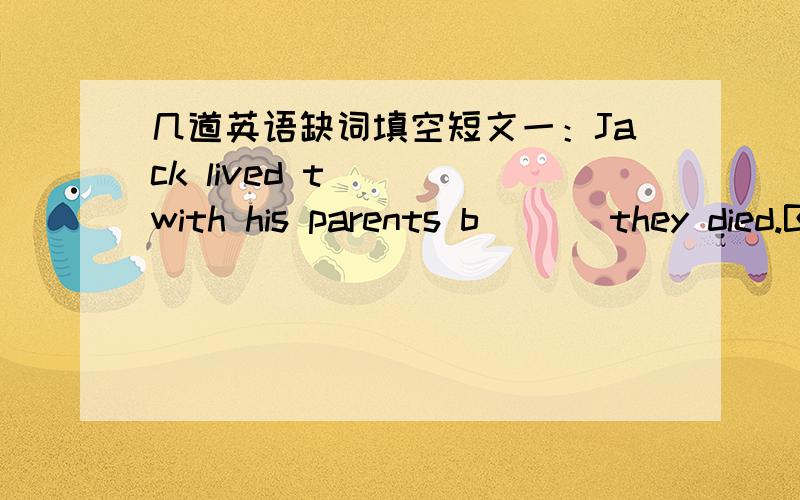 几道英语缺词填空短文一：Jack lived t___ with his parents b___ they died.But now he was a___,so he bought a smaller house.It w___ far away from his first house.His parent l___ him a very nice old clock.He thought it was not s___ to let the