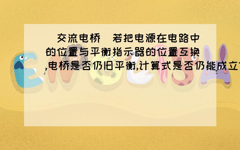 [交流电桥]若把电源在电路中的位置与平衡指示器的位置互换,电桥是否仍旧平衡,计算式是否仍能成立?若把电源在电路中的位置与平衡指示器的位置互换,电桥是否仍旧平衡,计算式是否仍能成