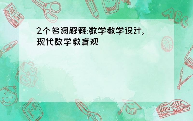 2个名词解释:数学教学设计,现代数学教育观