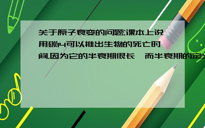 关于原子衰变的问题:课本上说用碳14可以推出生物的死亡时间.因为它的半衰期很长,而半衰期的定义是原子核的数目因衰变减少到原来的一半所经过的时间.但衰变不就是原子核放出粒子的过