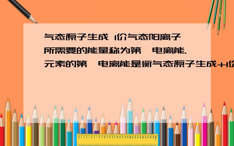 气态原子生成 1价气态阳离子所需要的能量称为第一电离能.元素的第一电离能是衡气态原子生成+1价气态阳离子所需要的能量称为第一电离能.元素的第一电离能是衡量元素金属性强弱的一种