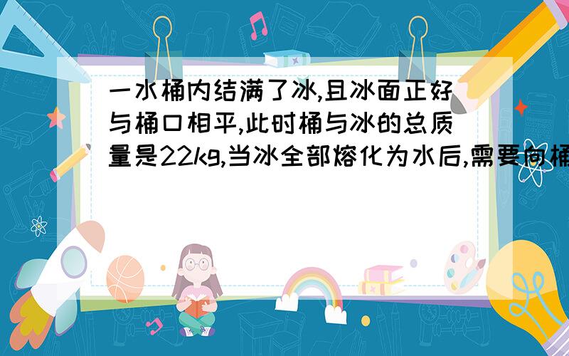 一水桶内结满了冰,且冰面正好与桶口相平,此时桶与冰的总质量是22kg,当冰全部熔化为水后,需要向桶内倒入2L水,水面才正好与桶口相平,试求桶的容积及桶的质量各是多少?