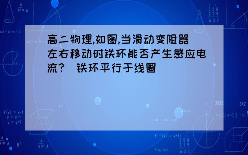 高二物理,如图,当滑动变阻器左右移动时铁环能否产生感应电流?(铁环平行于线圈)