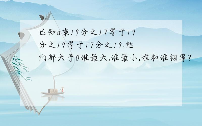 已知a乘19分之17等于19分之19等于17分之19,他们都大于0谁最大,谁最小,谁和谁相等?