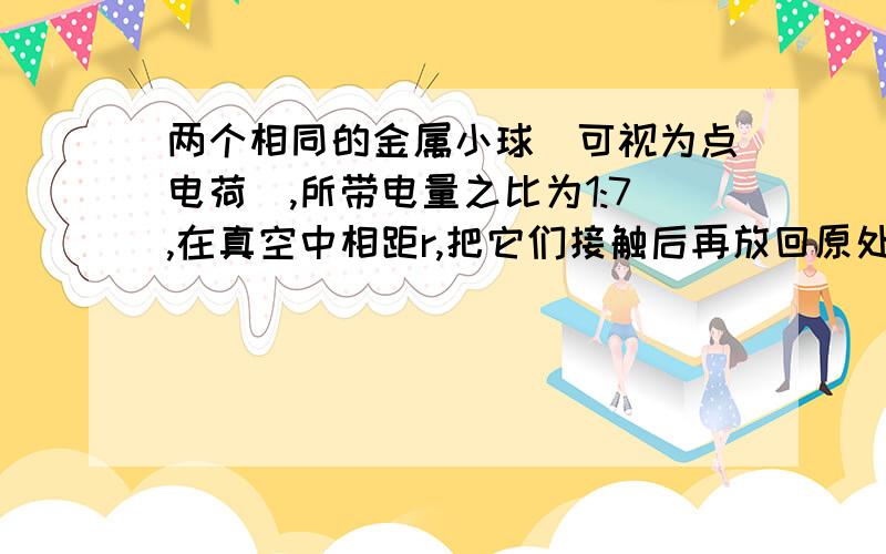 两个相同的金属小球（可视为点电荷）,所带电量之比为1:7,在真空中相距r,把它们接触后再放回原处,则它们间的静电力可能为原来的 （ ）A．4/7 B．3/7 C．9/7 D．16/7