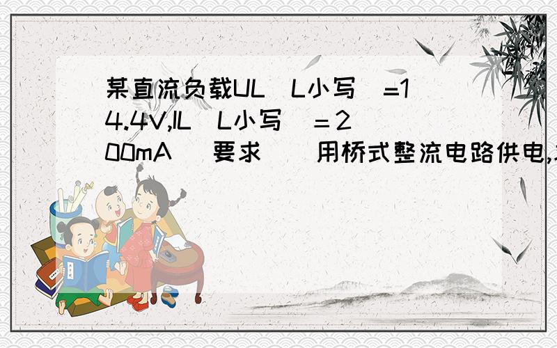 某直流负载UL（L小写）=14.4V,IL(L小写）＝200mA （要求 ） 用桥式整流电路供电,求电源变压器次级电压,二级管电流及二级管最大反向电压