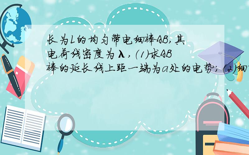 长为L的均匀带电细棒AB,其电荷线密度为λ,（1）求AB棒的延长线上距一端为a处的电势；（2）细杆中垂线上与细杆的一端相距b处的电势.