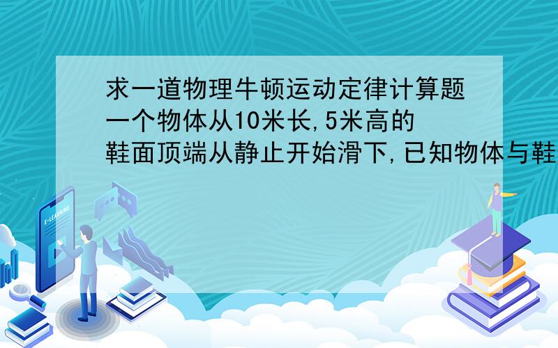 求一道物理牛顿运动定律计算题一个物体从10米长,5米高的鞋面顶端从静止开始滑下,已知物体与鞋面的动摩擦因数为0.2.则它滑到斜面底端所用的时间和魔速度分别是多少?