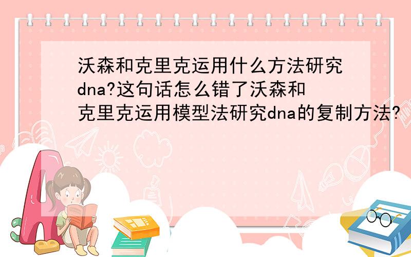 沃森和克里克运用什么方法研究dna?这句话怎么错了沃森和克里克运用模型法研究dna的复制方法?