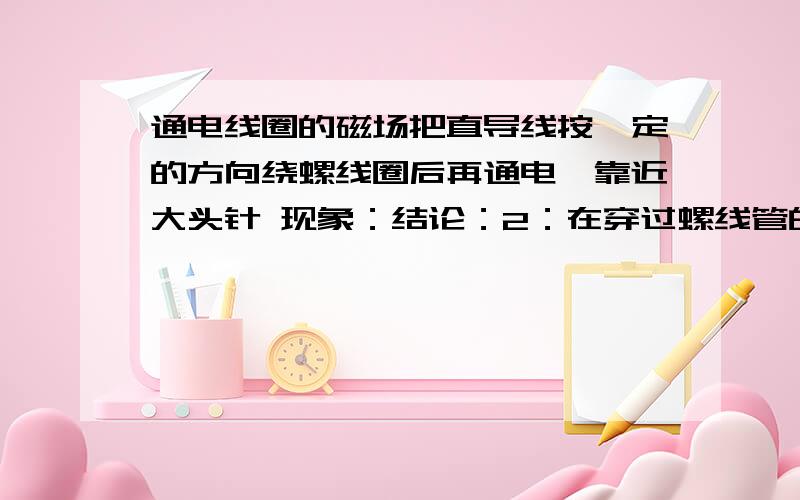 通电线圈的磁场把直导线按一定的方向绕螺线圈后再通电,靠近大头针 现象：结论：2：在穿过螺线管的有机玻璃上均匀撒上铁屑,通电后轻敲击玻璃板现象：结论：