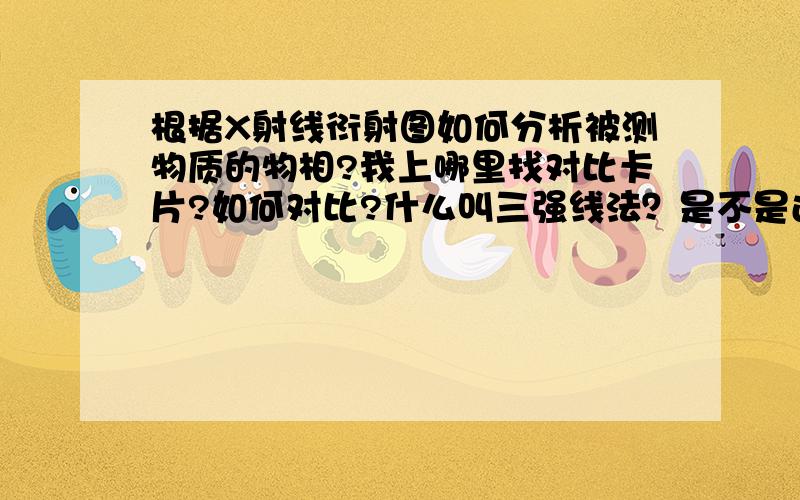 根据X射线衍射图如何分析被测物质的物相?我上哪里找对比卡片?如何对比?什么叫三强线法？是不是还有个八强线法？不懂，