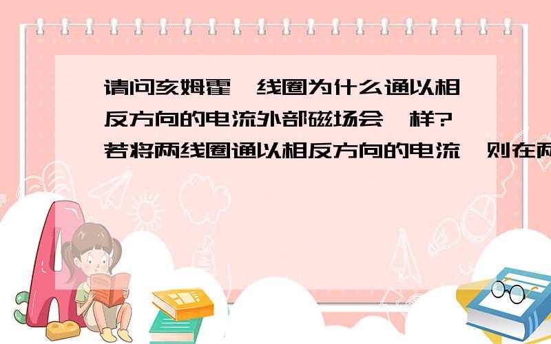 请问亥姆霍兹线圈为什么通以相反方向的电流外部磁场会一样?若将两线圈通以相反方向的电流,则在两线圈内部和外部的轴线上的磁场将会如何分布?答：其内部磁场将会相互抵消,而外部磁场