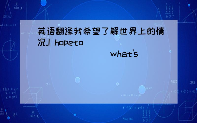 英语翻译我希望了解世界上的情况.I hopeto _____ _____ what's________ ________ around the world.